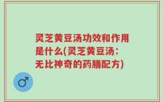 灵芝黄豆汤功效和作用是什么(灵芝黄豆汤：无比神奇的药膳配方)