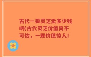 古代一颗灵芝卖多少钱啊(古代灵芝价值高不可估，一颗价值惊人！