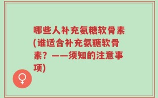 哪些人补充氨糖软骨素(谁适合补充氨糖软骨素？——须知的注意事项)