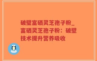 破璧富硒灵芝孢子粉_富硒灵芝孢子粉：破壁技术提升营养吸收