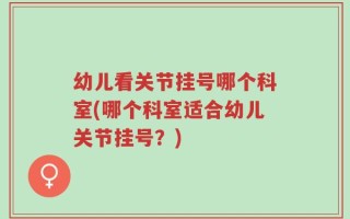 幼儿看关节挂号哪个科室(哪个科室适合幼儿关节挂号？)