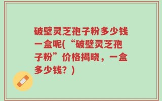 破壁灵芝孢子粉多少钱一盒呢(“破壁灵芝孢子粉”价格揭晓，一盒多少钱？)