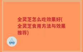 全灵芝怎么吃效果好(全灵芝食用方法与效果推荐)