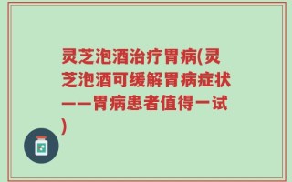 灵芝泡酒治疗胃病(灵芝泡酒可缓解胃病症状——胃病患者值得一试)