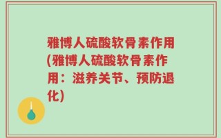 雅博人硫酸软骨素作用(雅博人硫酸软骨素作用：滋养关节、预防退化)