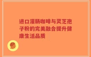 进口灌肠咖啡与灵芝孢子粉的完美融合提升健康生活品质