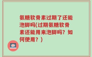 氨糖软骨素过期了还能泡脚吗(过期氨糖软骨素还能用来泡脚吗？如何使用？)