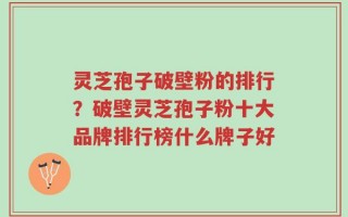 灵芝孢子破壁粉的排行？破壁灵芝孢子粉十大品牌排行榜什么牌子好