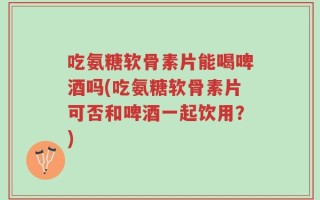 吃氨糖软骨素片能喝啤酒吗(吃氨糖软骨素片可否和啤酒一起饮用？)