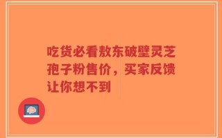 吃货必看敖东破壁灵芝孢子粉售价，买家反馈让你想不到
