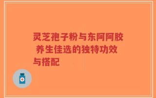 灵芝孢子粉与东阿阿胶 养生佳选的独特功效与搭配