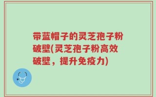 带蓝帽子的灵芝孢子粉破壁(灵芝孢子粉高效破壁，提升免疫力)