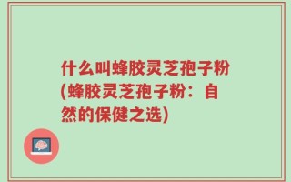 什么叫蜂胶灵芝孢子粉(蜂胶灵芝孢子粉：自然的保健之选)