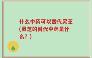 什么中药可以替代灵芝(灵芝的替代中药是什么？)