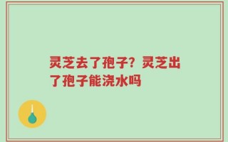 灵芝去了孢子？灵芝出了孢子能浇水吗