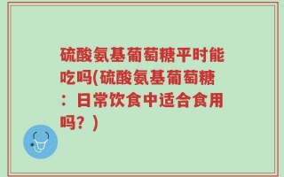 硫酸氨基葡萄糖平时能吃吗(硫酸氨基葡萄糖：日常饮食中适合食用吗？)