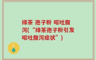 绿茶 孢子粉 呕吐腹泻(“绿茶孢子粉引发呕吐腹泻症状”)