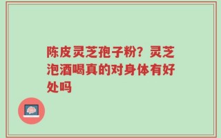 陈皮灵芝孢子粉？灵芝泡酒喝真的对身体有好处吗
