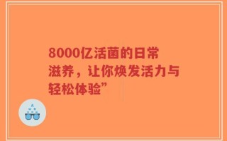 8000亿活菌的日常滋养，让你焕发活力与轻松体验”