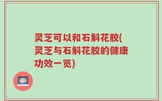 灵芝可以和石斛花胶(灵芝与石斛花胶的健康功效一览)