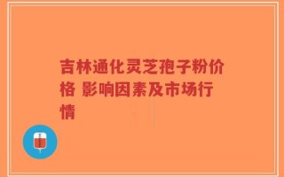吉林通化灵芝孢子粉价格 影响因素及市场行情