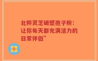 北粹灵芝破壁孢子粉：让你每天都充满活力的日常伴侣”