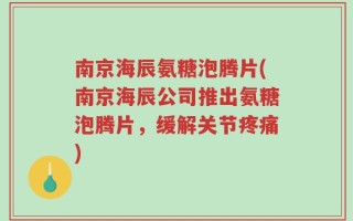 南京海辰氨糖泡腾片(南京海辰公司推出氨糖泡腾片，缓解关节疼痛)