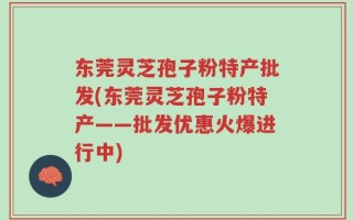 东莞灵芝孢子粉特产批发(东莞灵芝孢子粉特产——批发优惠火爆进行中)
