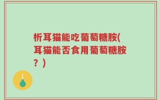 析耳猫能吃葡萄糖胺(耳猫能否食用葡萄糖胺？)