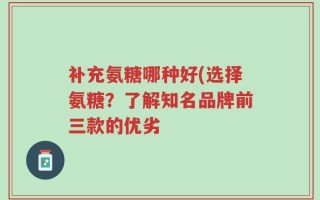 补充氨糖哪种好(选择氨糖？了解知名品牌前三款的优劣