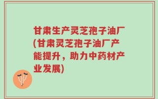 甘肃生产灵芝孢子油厂(甘肃灵芝孢子油厂产能提升，助力中药材产业发展)