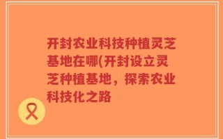 开封农业科技种植灵芝基地在哪(开封设立灵芝种植基地，探索农业科技化之路