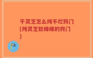 干灵芝怎么炖不烂窍门(炖灵芝软绵绵的窍门)