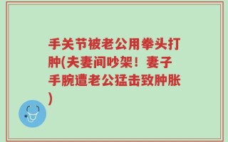 手关节被老公用拳头打肿(夫妻间吵架！妻子手腕遭老公猛击致肿胀)