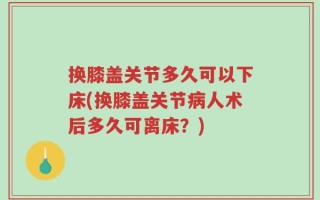 换膝盖关节多久可以下床(换膝盖关节病人术后多久可离床？)