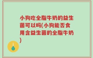 小狗吃全脂牛奶的益生菌可以吗(小狗能否食用含益生菌的全脂牛奶)