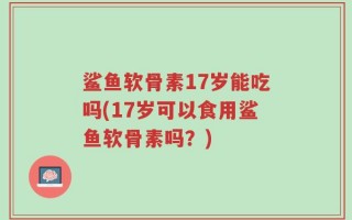 鲨鱼软骨素17岁能吃吗(17岁可以食用鲨鱼软骨素吗？)