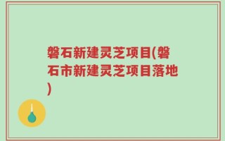 磐石新建灵芝项目(磐石市新建灵芝项目落地)