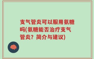 支气管炎可以服用氨糖吗(氨糖能否治疗支气管炎？简介与建议)