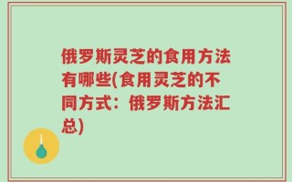 俄罗斯灵芝的食用方法有哪些(食用灵芝的不同方式：俄罗斯方法汇总)