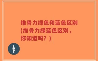 维骨力绿色和蓝色区别(维骨力绿蓝色区别，你知道吗？)
