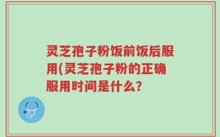 灵芝孢子粉饭前饭后服用(灵芝孢子粉的正确服用时间是什么？