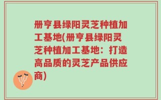 册亨县绿阳灵芝种植加工基地(册亨县绿阳灵芝种植加工基地：打造高品质的灵芝产品供应商)
