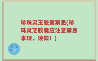 珍珠灵芝胶囊禁忌(珍珠灵芝胶囊应注意禁忌事项，须知！)