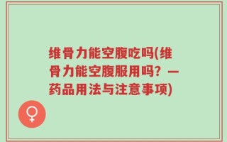 维骨力能空腹吃吗(维骨力能空腹服用吗？—药品用法与注意事项)