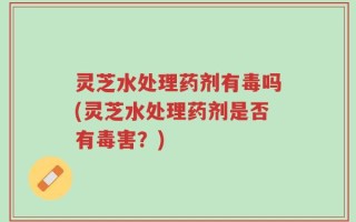 灵芝水处理药剂有毒吗(灵芝水处理药剂是否有毒害？)