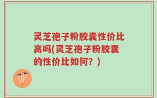 灵芝孢子粉胶囊性价比高吗(灵芝孢子粉胶囊的性价比如何？)