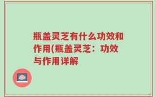 瓶盖灵芝有什么功效和作用(瓶盖灵芝：功效与作用详解