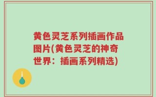 黄色灵芝系列插画作品图片(黄色灵芝的神奇世界：插画系列精选)