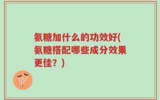 氨糖加什么的功效好(氨糖搭配哪些成分效果更佳？)